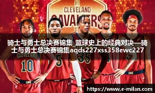 骑士与勇士总决赛锦集_篮球史上的经典对决—骑士与勇士总决赛锦集aqds227xss358ewc227ooiu358